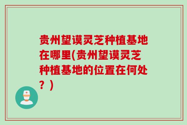 贵州望谟灵芝种植基地在哪里(贵州望谟灵芝种植基地的位置在何处？)