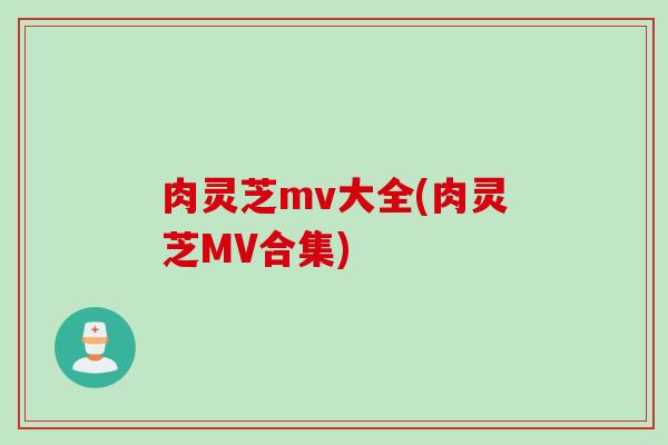 肉灵芝mv大全(肉灵芝MV合集)
