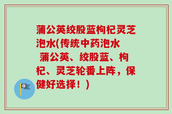 蒲公英绞股蓝枸杞灵芝泡水(传统中药泡水  蒲公英、绞股蓝、枸杞、灵芝轮番上阵，保健好选择！)