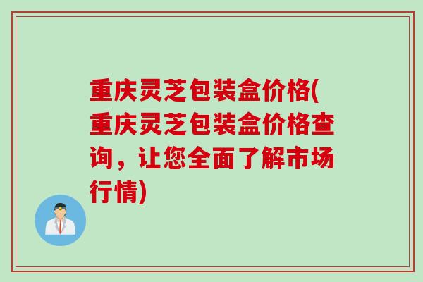 重庆灵芝包装盒价格(重庆灵芝包装盒价格查询，让您全面了解市场行情)