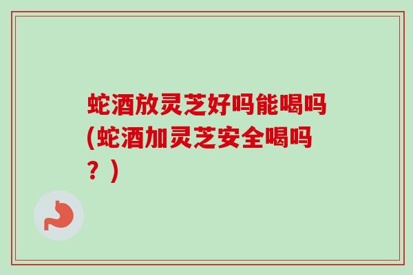 蛇酒放灵芝好吗能喝吗(蛇酒加灵芝安全喝吗？)