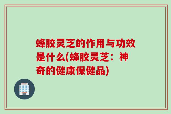 蜂胶灵芝的作用与功效是什么(蜂胶灵芝：神奇的健康保健品)