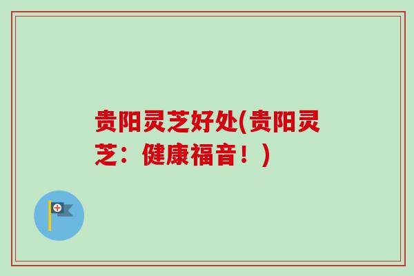 贵阳灵芝好处(贵阳灵芝：健康福音！)