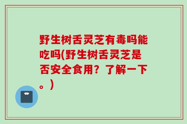 野生树舌灵芝有毒吗能吃吗(野生树舌灵芝是否安全食用？了解一下。)