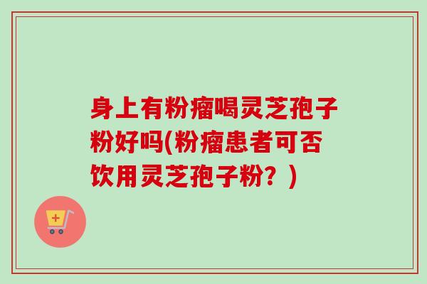 身上有粉瘤喝灵芝孢子粉好吗(粉瘤患者可否饮用灵芝孢子粉？)