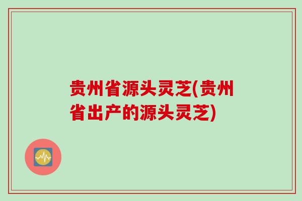 贵州省源头灵芝(贵州省出产的源头灵芝)