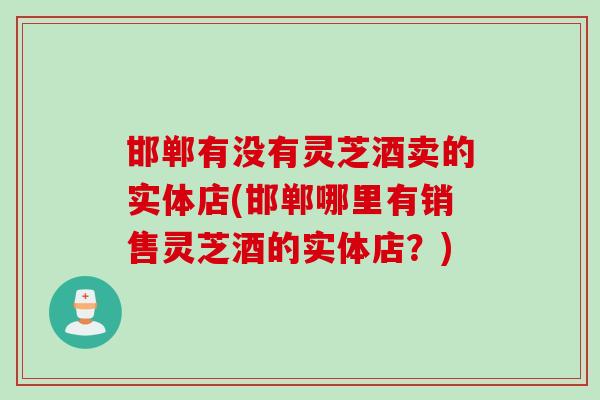 邯郸有没有灵芝酒卖的实体店(邯郸哪里有销售灵芝酒的实体店？)