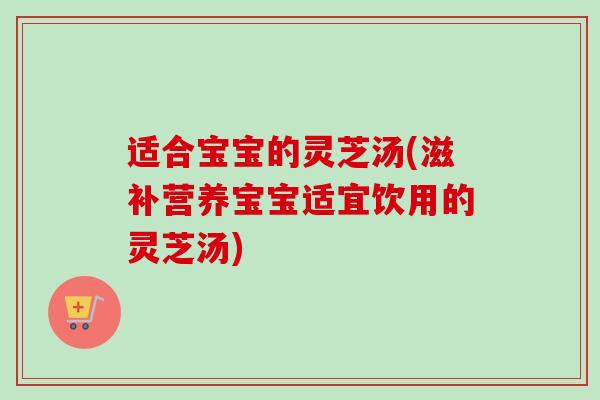适合宝宝的灵芝汤(滋补营养宝宝适宜饮用的灵芝汤)