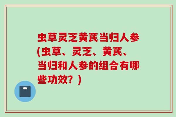 虫草灵芝黄芪当归人参(虫草、灵芝、黄芪、当归和人参的组合有哪些功效？)