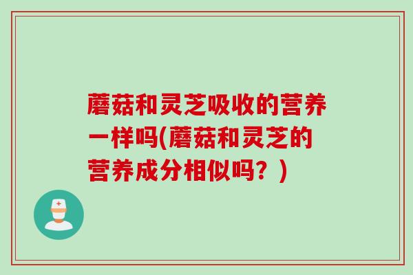 蘑菇和灵芝吸收的营养一样吗(蘑菇和灵芝的营养成分相似吗？)