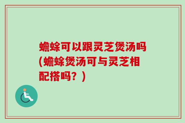 蟾蜍可以跟灵芝煲汤吗(蟾蜍煲汤可与灵芝相配搭吗？)