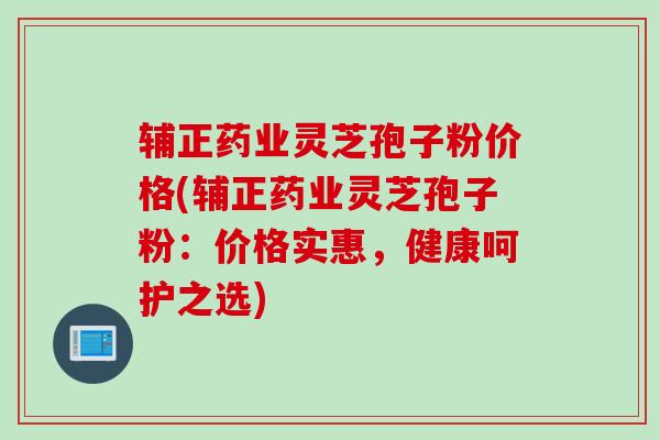 辅正药业灵芝孢子粉价格(辅正药业灵芝孢子粉：价格实惠，健康呵护之选)
