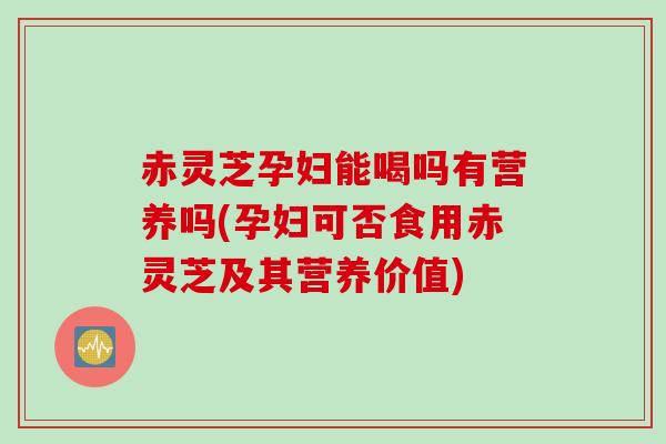 赤灵芝孕妇能喝吗有营养吗(孕妇可否食用赤灵芝及其营养价值)
