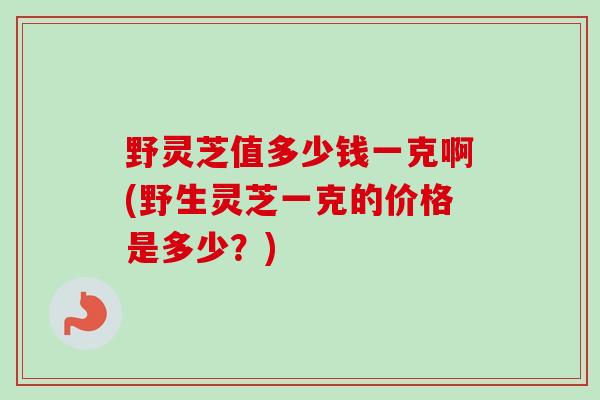 野灵芝值多少钱一克啊(野生灵芝一克的价格是多少？)