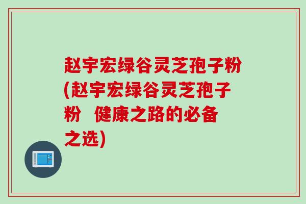 赵宇宏绿谷灵芝孢子粉(赵宇宏绿谷灵芝孢子粉  健康之路的必备之选)
