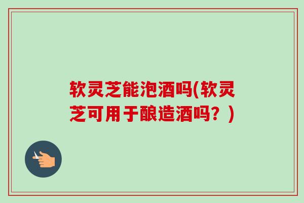软灵芝能泡酒吗(软灵芝可用于酿造酒吗？)