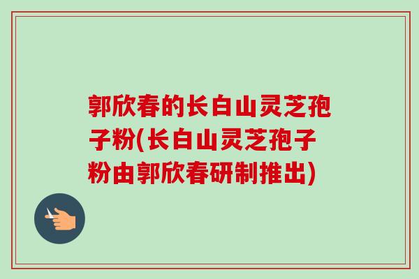 郭欣春的长白山灵芝孢子粉(长白山灵芝孢子粉由郭欣春研制推出)