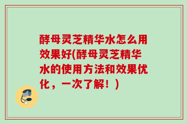 酵母灵芝精华水怎么用效果好(酵母灵芝精华水的使用方法和效果优化，一次了解！)