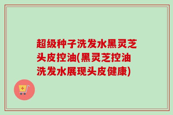 超级种子洗发水黑灵芝头皮控油(黑灵芝控油洗发水展现头皮健康)