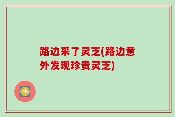 路边采了灵芝(路边意外发现珍贵灵芝)