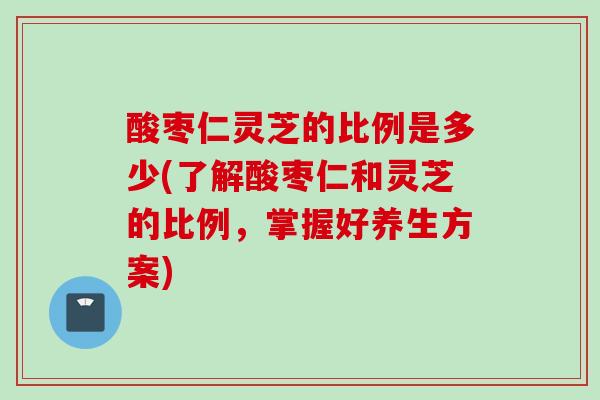 酸枣仁灵芝的比例是多少(了解酸枣仁和灵芝的比例，掌握好养生方案)