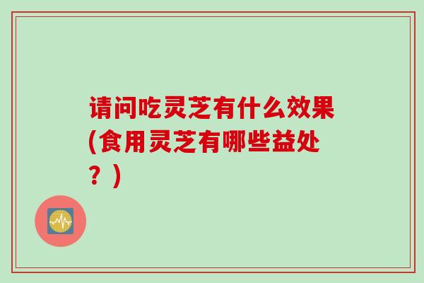 请问吃灵芝有什么效果(食用灵芝有哪些益处?) 请问吃灵芝有什么效果(食用灵芝有哪些益处?)