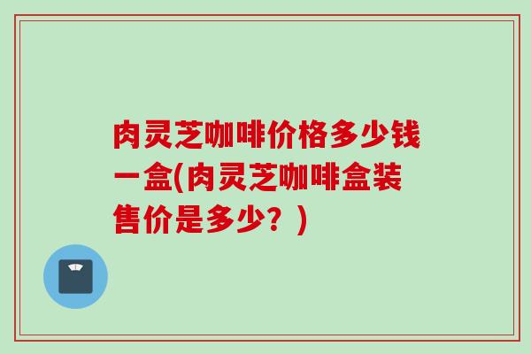肉灵芝咖啡价格多少钱一盒(肉灵芝咖啡盒装售价是多少?) 肉灵芝咖啡价格多少钱一盒(肉灵芝咖啡盒装售价是多少?)