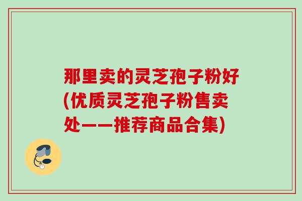 那里卖的灵芝孢子粉好(优质灵芝孢子粉售卖处——推荐商品合集)