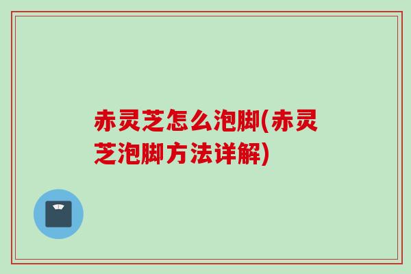 赤灵芝怎么泡脚(赤灵芝泡脚方法详解)