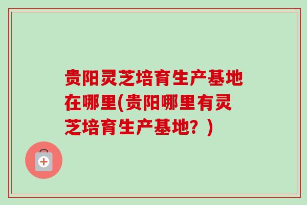 贵阳灵芝培育生产基地在哪里(贵阳哪里有灵芝培育生产基地？)
