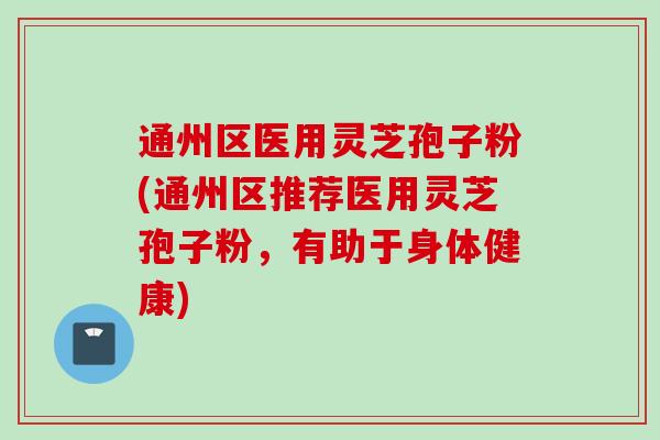通州区医用灵芝孢子粉(通州区推荐医用灵芝孢子粉，有助于身体健康)