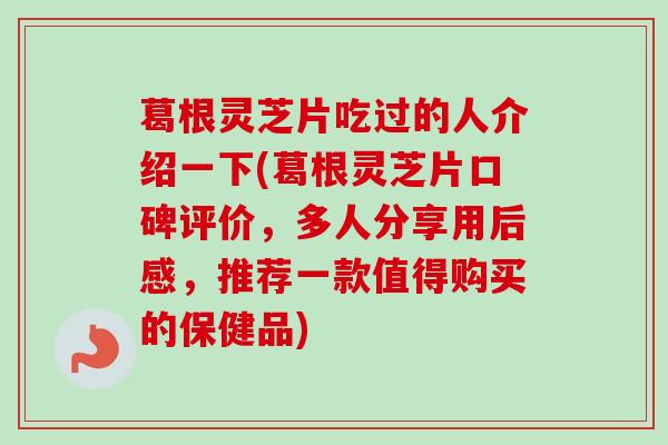 葛根灵芝片吃过的人介绍一下(葛根灵芝片口碑评价，多人分享用后感，推荐一款值得购买的保健品)