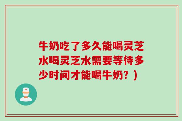 牛奶吃了多久能喝灵芝水喝灵芝水需要等待多少时间才能喝牛奶？)
