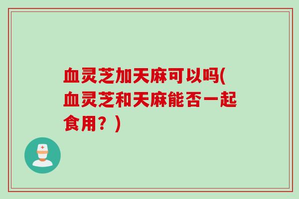 血灵芝加天麻可以吗(血灵芝和天麻能否一起食用？)