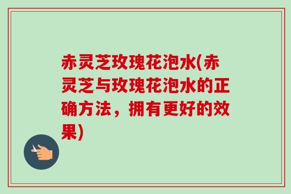 赤灵芝玫瑰花泡水(赤灵芝与玫瑰花泡水的正确方法，拥有更好的效果)