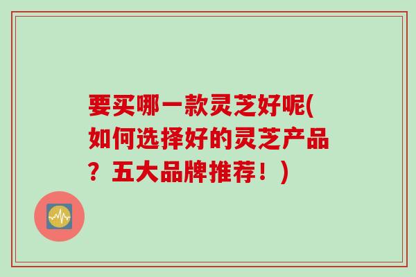 要买哪一款灵芝好呢(如何选择好的灵芝产品？五大品牌推荐！)