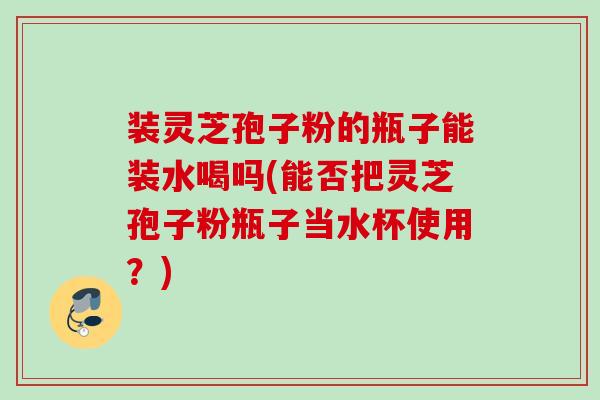 装灵芝孢子粉的瓶子能装水喝吗(能否把灵芝孢子粉瓶子当水杯使用？)