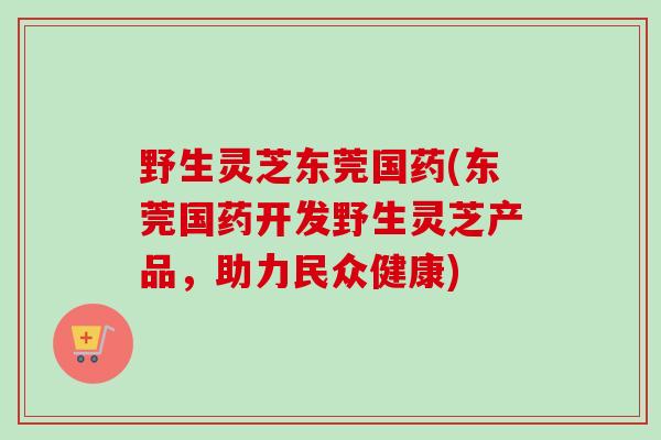 野生灵芝东莞国药(东莞国药开发野生灵芝产品，助力民众健康)
