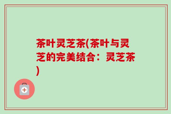 茶叶灵芝茶(茶叶与灵芝的完美结合：灵芝茶)