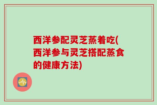 西洋参配灵芝蒸着吃(西洋参与灵芝搭配蒸食的健康方法) 西洋参配灵芝蒸着吃(西洋参与灵芝搭配蒸食的健康方法)