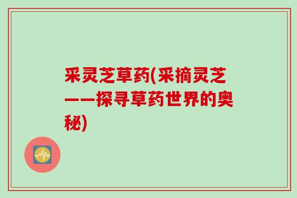 采灵芝草药(采摘灵芝——探寻草药世界的奥秘) 采灵芝草药(采摘灵芝——探寻草药世界的奥秘)