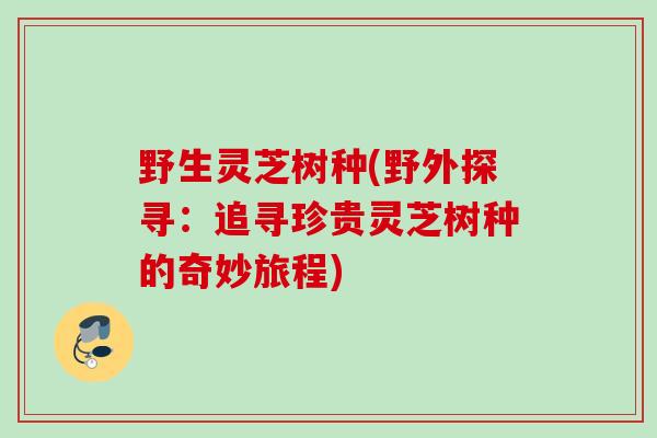 野生灵芝树种(野外探寻：追寻珍贵灵芝树种的奇妙旅程)