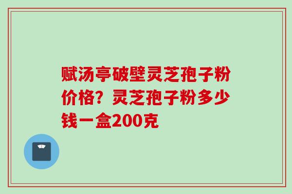 赋汤亭破壁灵芝孢子粉价格？灵芝孢子粉多少钱一盒200克
