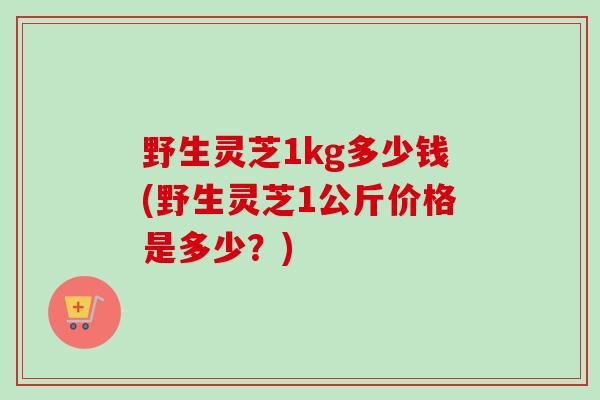 野生灵芝1kg多少钱(野生灵芝1公斤价格是多少？)
