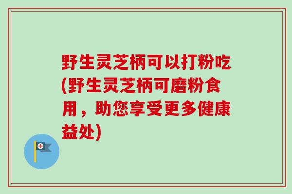 野生灵芝柄可以打粉吃(野生灵芝柄可磨粉食用，助您享受更多健康益处)