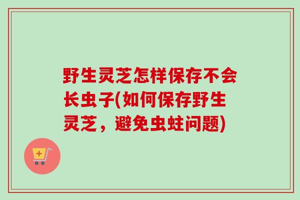 野生灵芝怎样保存不会长虫子(如何保存野生灵芝，避免虫蛀问题)
