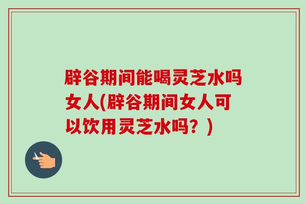 辟谷期间能喝灵芝水吗女人(辟谷期间女人可以饮用灵芝水吗？)