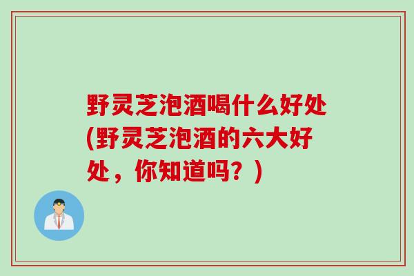 野灵芝泡酒喝什么好处(野灵芝泡酒的六大好处，你知道吗？)