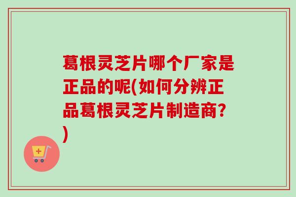 葛根灵芝片哪个厂家是正品的呢(如何分辨正品葛根灵芝片制造商?) 葛根灵芝片哪个厂家是正品的呢(如何分辨正品葛根灵芝片制造商?)
