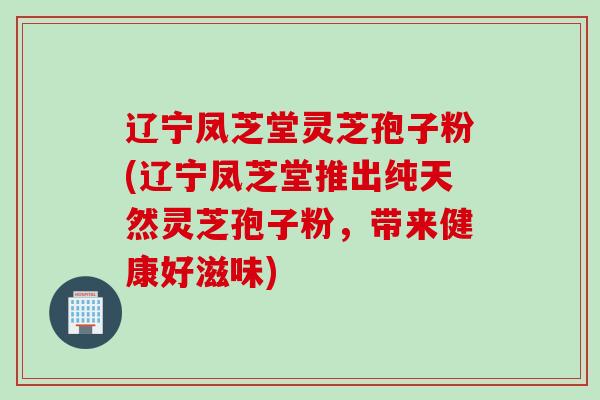 辽宁凤芝堂灵芝孢子粉(辽宁凤芝堂推出纯天然灵芝孢子粉，带来健康好滋味)